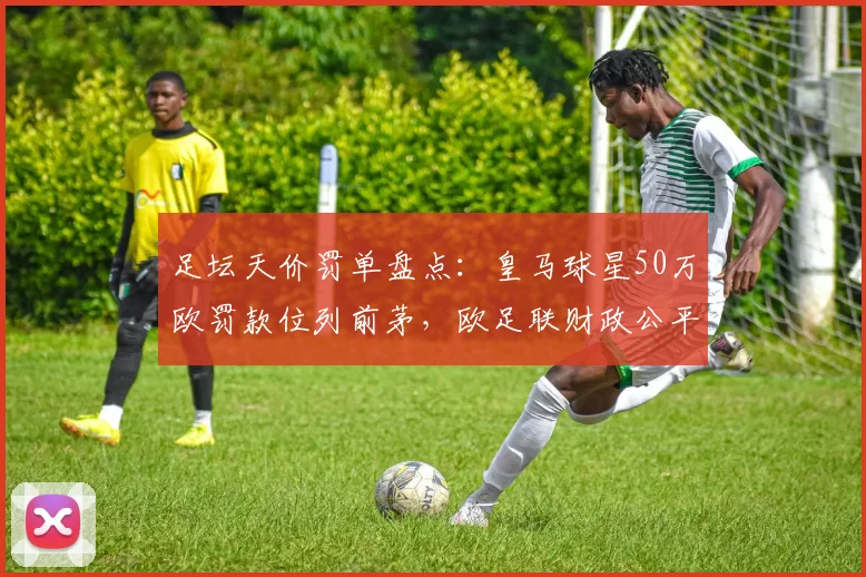 足坛天价罚单盘点：皇马球星50万欧罚款位列前茅，欧足联财政公平法案典型案例解析