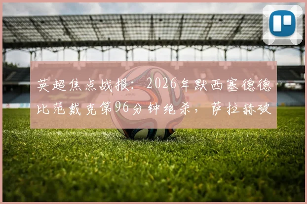 英超焦点战报：2026年默西塞德德比范戴克第96分钟绝杀，萨拉赫破门助利物浦2-1力克埃弗顿全记录