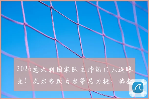 2026意大利国家队主帅热门人选曝光！皮尔洛获马尔蒂尼力挺，执教前景深度剖析