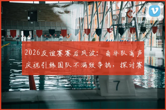 2026友谊赛赛后风波：南非队高声庆祝引韩国队不满致争执，探讨赛场庆祝礼仪与情绪管理