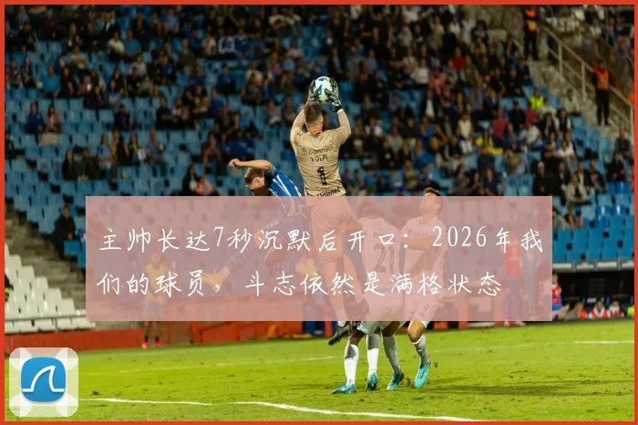 主帅长达7秒沉默后开口:2026年我们的球员,斗志依然是满格状态
