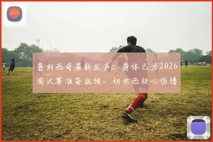 普利西奇最新发声：身体已为2026淘汰赛准备就绪，切尔西核心伤情恢复全解析