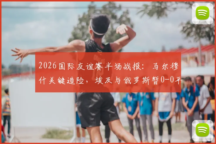 2026国际友谊赛半场战报：马尔穆什关键造险，埃及与俄罗斯暂0-0平局