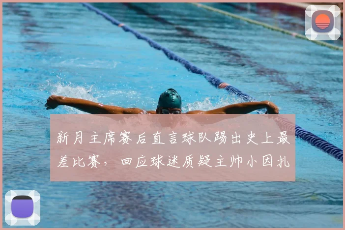 新月主席赛后直言球队踢出史上最差比赛，回应球迷质疑主帅小因扎吉的合理性