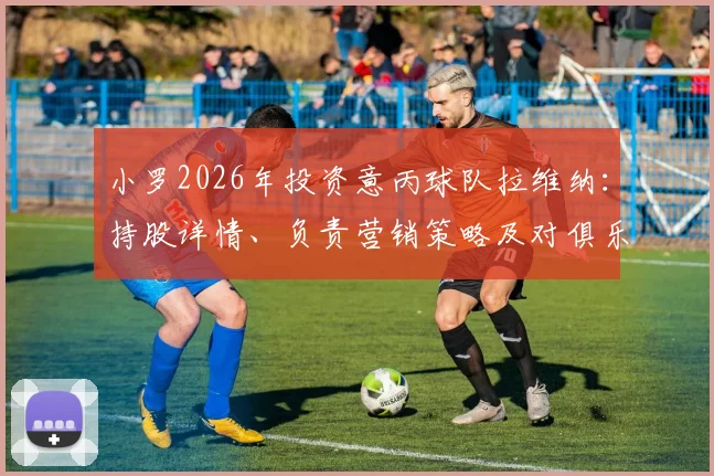 小罗2026年投资意丙球队拉维纳：持股详情、负责营销策略及对俱乐部未来发展的影响分析