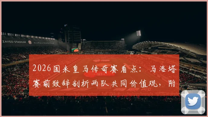 2026国米皇马传奇赛看点：马洛塔赛前致辞剖析两队共同价值观，附传奇球星名单