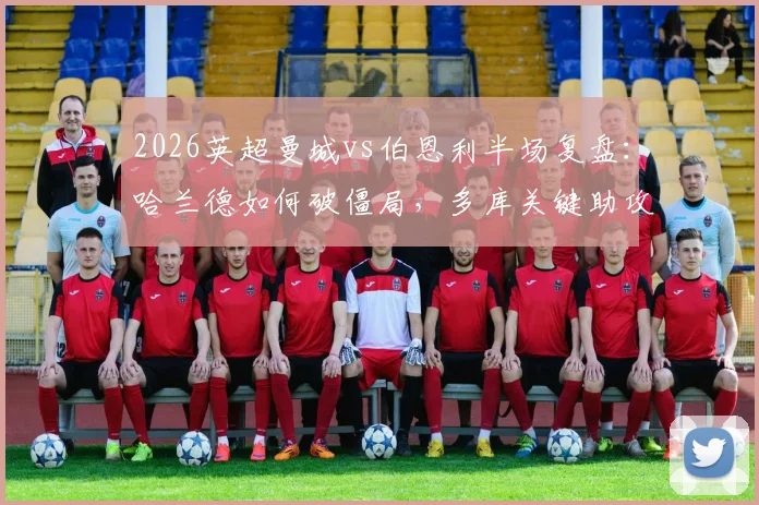 2026英超曼城vs伯恩利半场复盘：哈兰德如何破僵局，多库关键助攻全解析，附全场战术看点