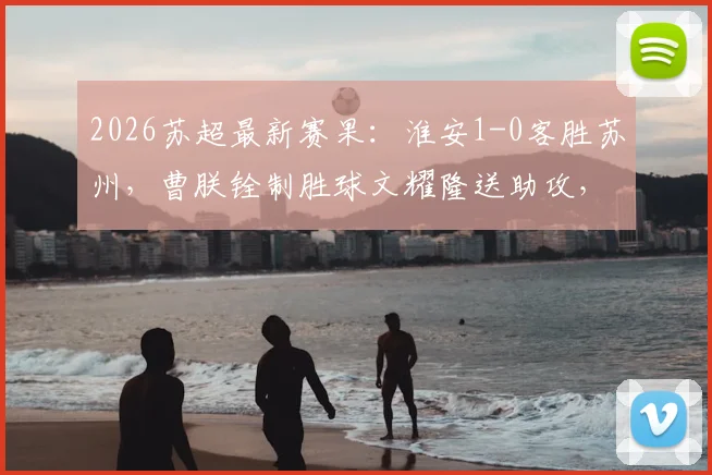 2026苏超最新赛果：淮安1-0客胜苏州，曹朕铨制胜球文耀隆送助攻，门将李韩风屡献神扑