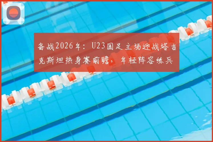备战2026年：U23国足主场迎战塔吉克斯坦热身赛前瞻，年轻阵容练兵价值几何？