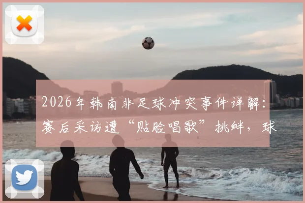 2026年韩南非足球冲突事件详解:赛后采访遭“贴脸唱歌”挑衅,球员冲突原因与后续处罚追踪