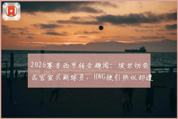 2026赛季西甲转会趣闻：埃尔切花式官宣买断球员，HWG梗引热议却遭马竞球迷“吐槽”