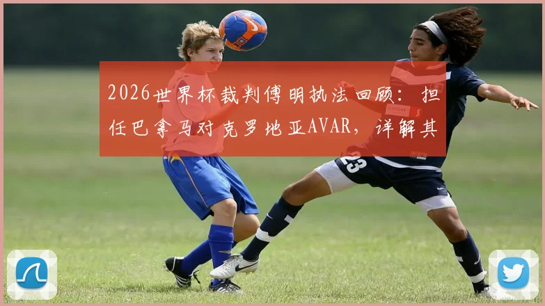 2026世界杯裁判傅明执法回顾：担任巴拿马对克罗地亚AVAR，详解其本届4次执法工作与VAR职责