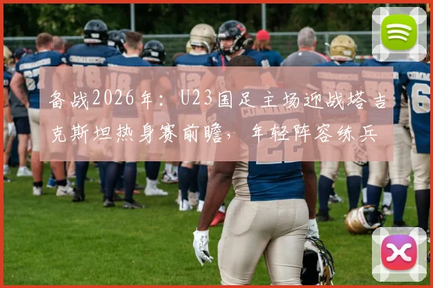 备战2026年：U23国足主场迎战塔吉克斯坦热身赛前瞻，年轻阵容练兵价值几何？