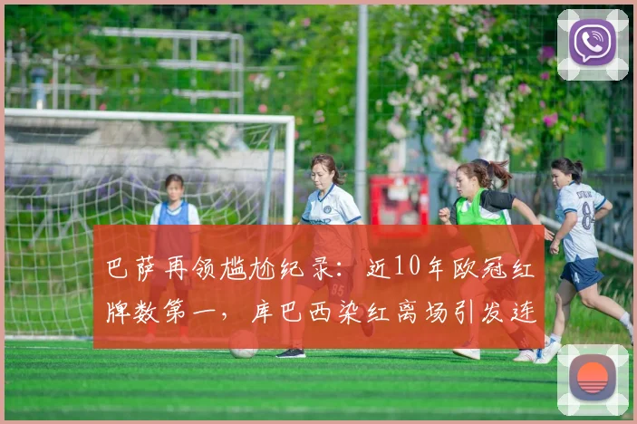 巴萨再领尴尬纪录：近10年欧冠红牌数第一，库巴西染红离场引发连锁反应深度解析