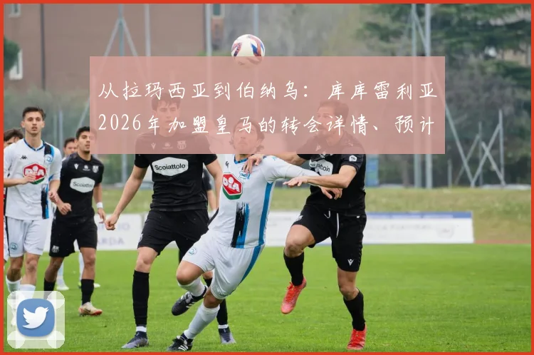 从拉玛西亚到伯纳乌：库库雷利亚2026年加盟皇马的转会详情、预计号码及职业生涯分析