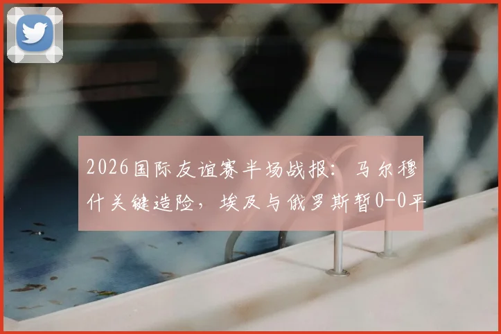 2026国际友谊赛半场战报：马尔穆什关键造险，埃及与俄罗斯暂0-0平局