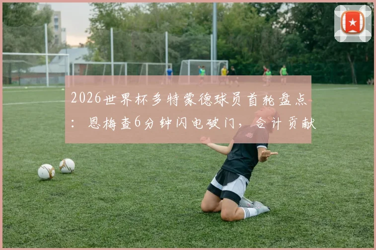 2026世界杯多特蒙德球员首轮盘点：恩梅查6分钟闪电破门，合计贡献2球表现如何？