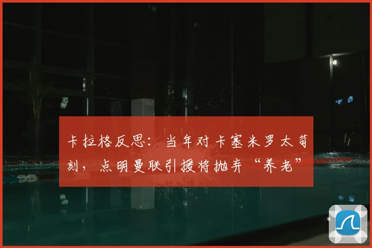 卡拉格反思：当年对卡塞米罗太苛刻，点明曼联引援将抛弃“养老”策略