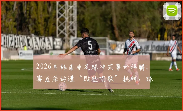 2026年韩南非足球冲突事件详解：赛后采访遭“贴脸唱歌”挑衅，球员冲突原因与后续处罚追踪