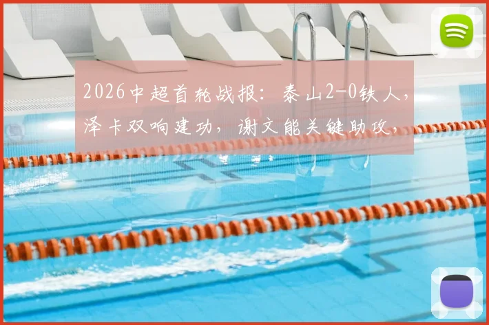 2026中超首轮战报：泰山2-0铁人，泽卡双响建功，谢文能关键助攻，附比赛精彩集锦与积分榜分析