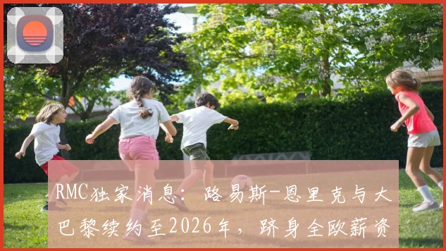 RMC独家消息：路易斯-恩里克与大巴黎续约至2026年，跻身全欧薪资前三主教练行列详情