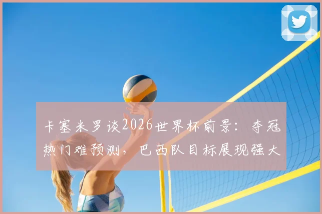 卡塞米罗谈2026世界杯前景：夺冠热门难预测，巴西队目标展现强大竞争力