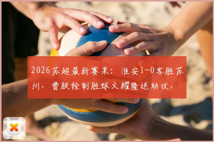 2026苏超最新赛果：淮安1-0客胜苏州，曹朕铨制胜球文耀隆送助攻，门将李韩风屡献神扑