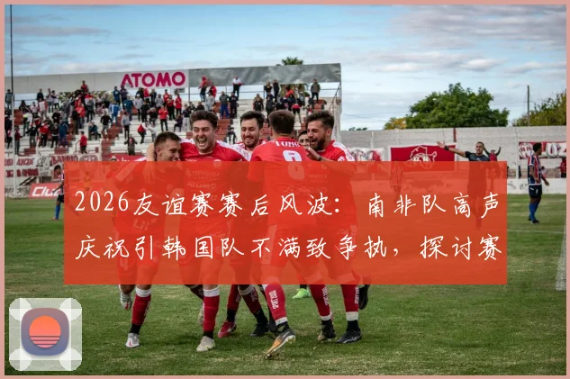 2026友谊赛赛后风波：南非队高声庆祝引韩国队不满致争执，探讨赛场庆祝礼仪与情绪管理