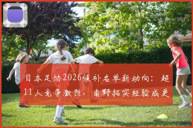 日本足协2026候补名单新动向：超11人竞争激烈，南野拓实经验成更衣室关键导师作用分析
