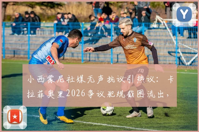 小西蒙尼社媒无声抗议引热议：卡拉菲奥里2026争议犯规截图流出，后续影响解析