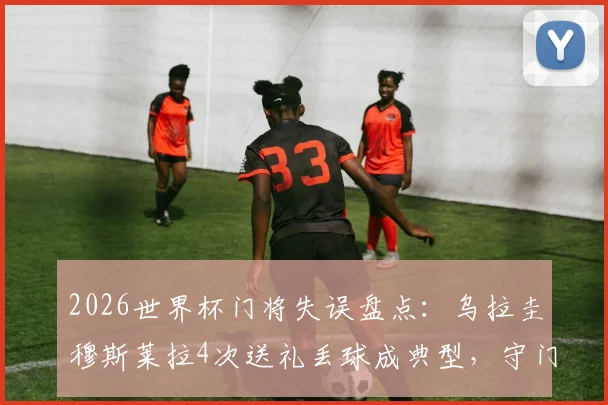 2026世界杯门将失误盘点：乌拉圭穆斯莱拉4次送礼丢球成典型，守门员重大失误影响比赛走向分析