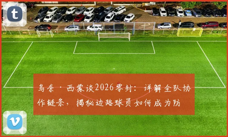 乌奈·西蒙谈2026零封：详解全队协作链条，揭秘边路球员如何成为防守关键一环