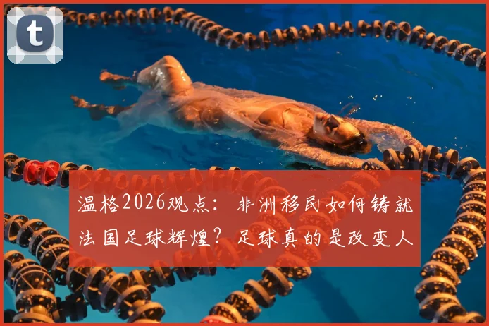 温格2026观点：非洲移民如何铸就法国足球辉煌？足球真的是改变人生的唯一出路吗？