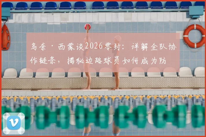乌奈·西蒙谈2026零封：详解全队协作链条，揭秘边路球员如何成为防守关键一环