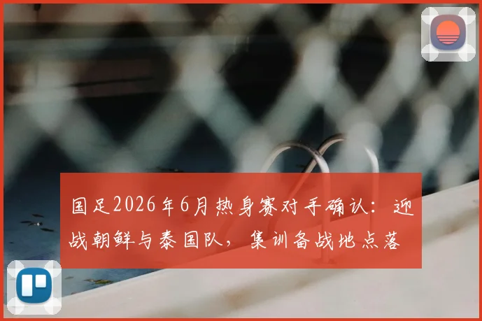 国足2026年6月热身赛对手确认：迎战朝鲜与泰国队，集训备战地点落户杭州，赛程前瞻分析