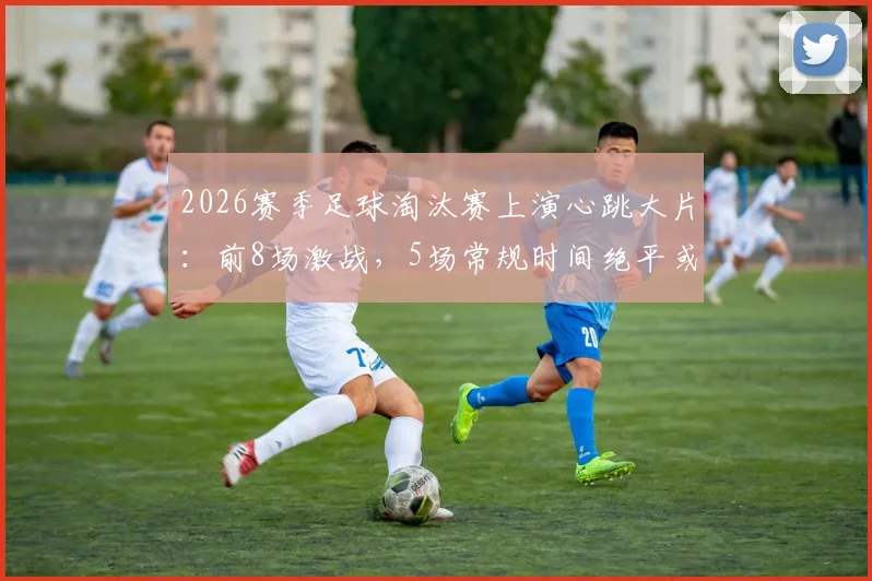 2026赛季足球淘汰赛上演心跳大片：前8场激战，5场常规时间绝平或绝杀全纪录