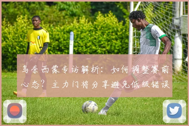 乌奈西蒙专访解析：如何调整赛前心态？主力门将分享避免低级错误经验，谈2026世界杯征程