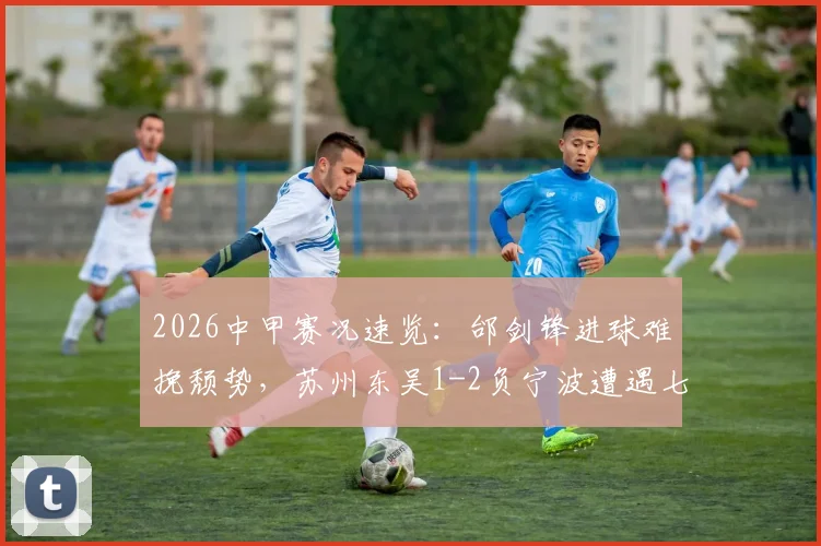 2026中甲赛况速览：邰剑锋进球难挽颓势，苏州东吴1-2负宁波遭遇七轮不胜，附最新积分榜解读