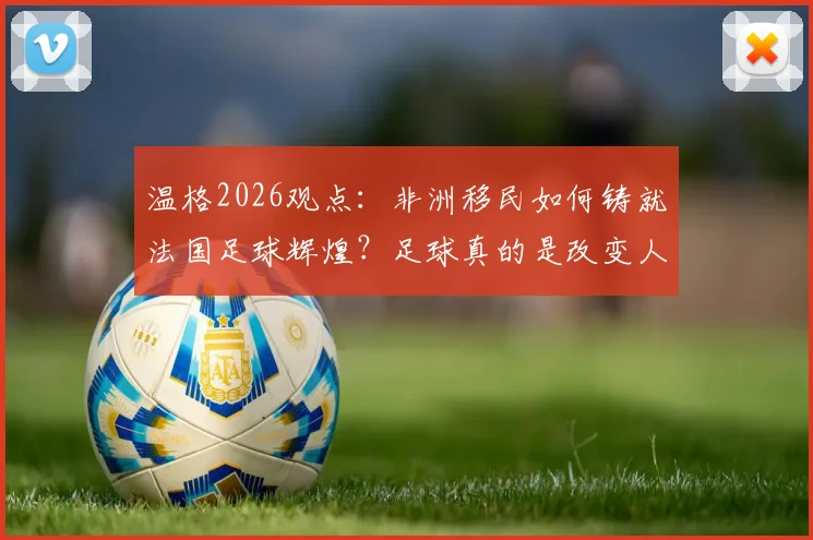 温格2026观点：非洲移民如何铸就法国足球辉煌？足球真的是改变人生的唯一出路吗？