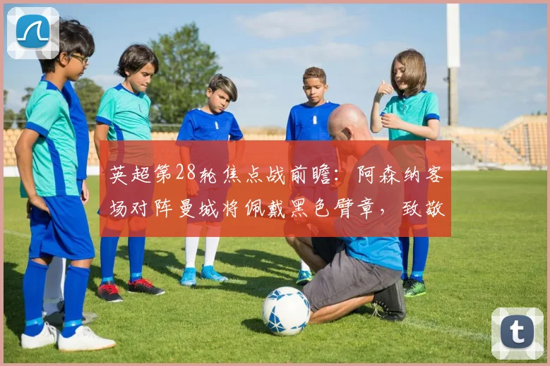 英超第28轮焦点战前瞻：阿森纳客场对阵曼城将佩戴黑色臂章，致敬2026年去世的传奇门将曼宁格，附双方历史交锋与赛前动态