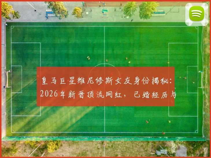 皇马巨星维尼修斯女友身份揭秘:2026年新晋顶流网红,已婚经历与三名子女家庭生活全览