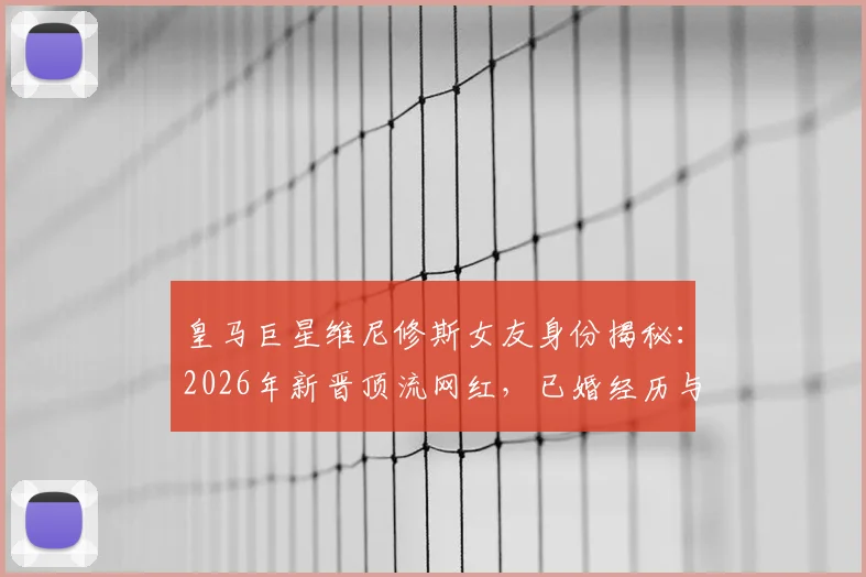 皇马巨星维尼修斯女友身份揭秘:2026年新晋顶流网红,已婚经历与三名子女家庭生活全览