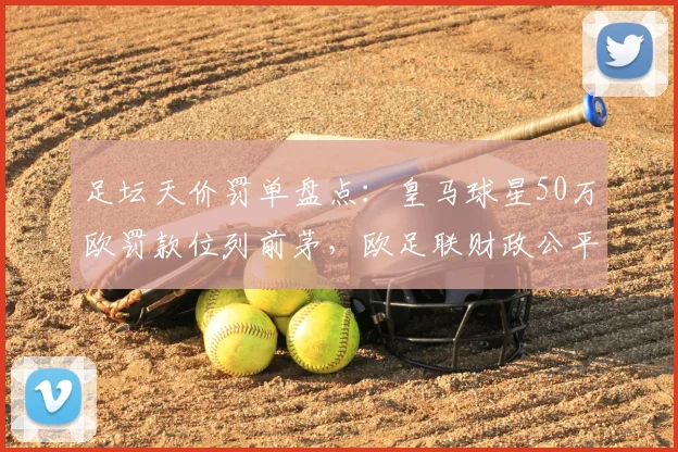 足坛天价罚单盘点：皇马球星50万欧罚款位列前茅，欧足联财政公平法案典型案例解析