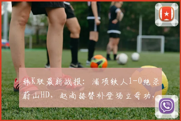 韩K联最新战报：浦项铁人1-0绝杀蔚山HD，赵尚赫替补登场立奇功，蔚山争冠遭重击