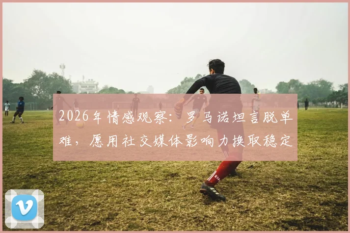 2026年情感观察:罗马诺坦言脱单难,愿用社交媒体影响力换取稳定恋爱关系