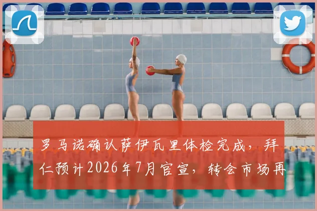 罗马诺确认萨伊瓦里体检完成，拜仁预计2026年7月官宣，转会市场再迎重磅交易