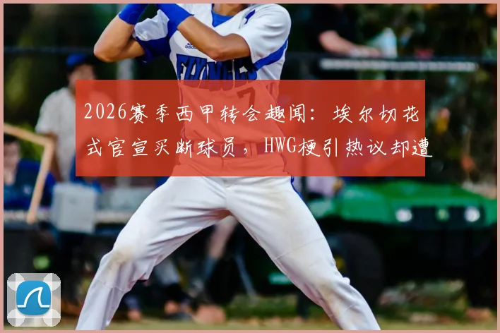 2026赛季西甲转会趣闻：埃尔切花式官宣买断球员，HWG梗引热议却遭马竞球迷“吐槽”