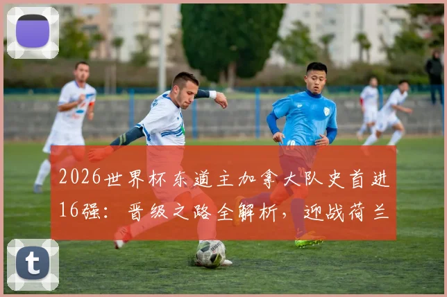 2026世界杯东道主加拿大队史首进16强：晋级之路全解析，迎战荷兰与摩洛哥胜者前瞻