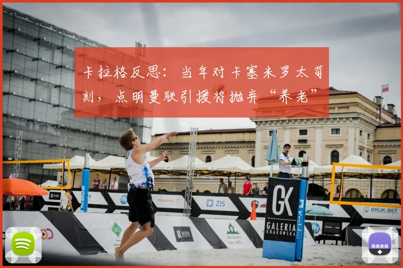 卡拉格反思:当年对卡塞米罗太苛刻,点明曼联引援将抛弃“养老”策略