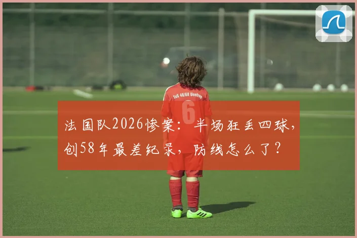 法国队2026惨案：半场狂丢四球，创58年最差纪录，防线怎么了？